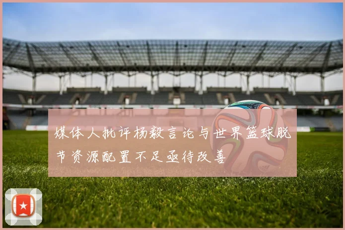 媒体人批评杨毅言论与世界篮球脱节资源配置不足亟待改善