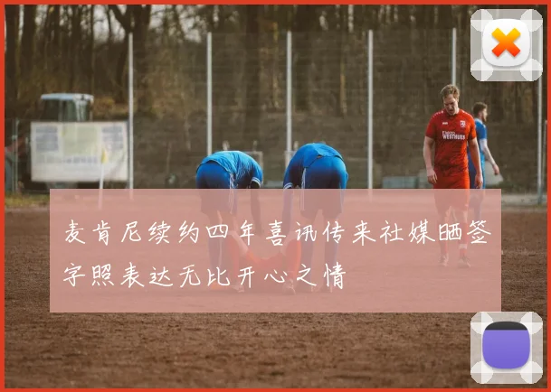 麦肯尼续约四年喜讯传来社媒晒签字照表达无比开心之情