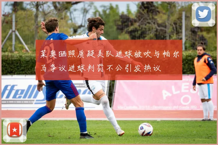 莱奥晒照质疑美队进球被吹与帕尔马争议进球判罚不公引发热议