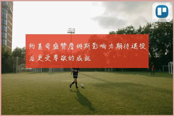 约基奇盛赞詹姆斯影响力期待退役后更受尊敬的成就