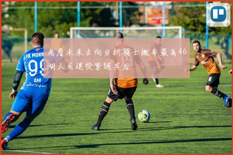 老詹未来去向分析骑士概率最高46湖人或退役紧随其后