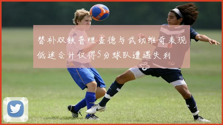 替补双铁普理查德与武切维奇表现低迷合计仅得5分球队遭遇失利