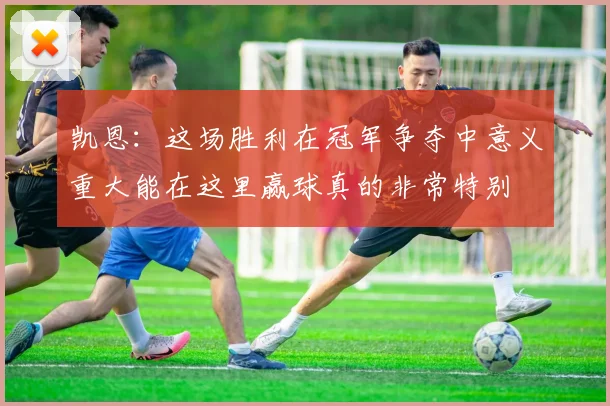 凯恩：这场胜利在冠军争夺中意义重大能在这里赢球真的非常特别