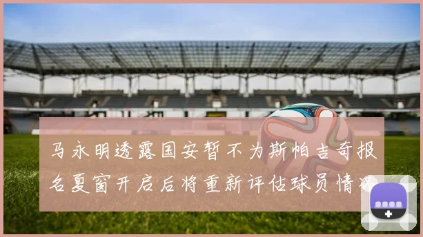 马永明透露国安暂不为斯帕吉奇报名夏窗开启后将重新评估球员情况