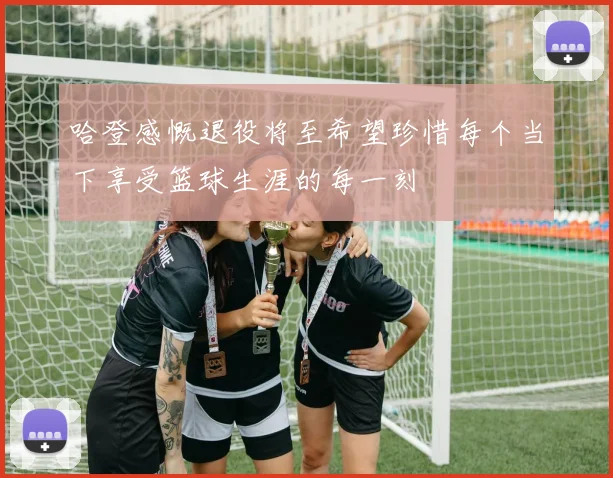 哈登感慨退役将至希望珍惜每个当下享受篮球生涯的每一刻