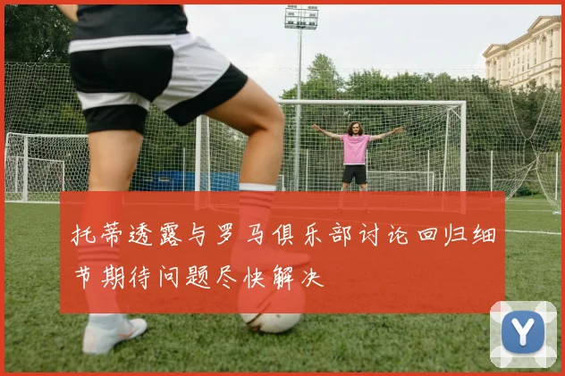 托蒂透露与罗马俱乐部讨论回归细节期待问题尽快解决