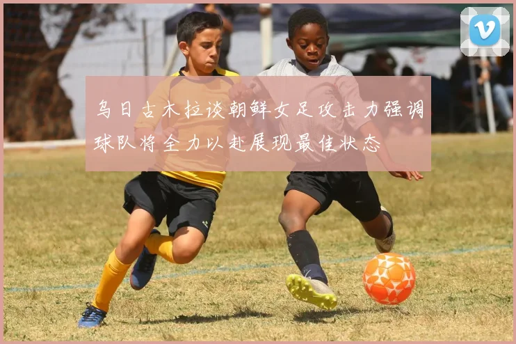 乌日古木拉谈朝鲜女足攻击力强调球队将全力以赴展现最佳状态