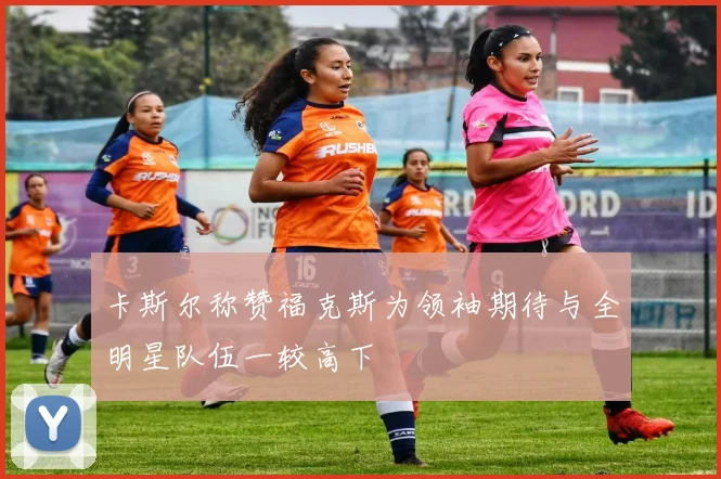 卡斯尔称赞福克斯为领袖期待与全明星队伍一较高下