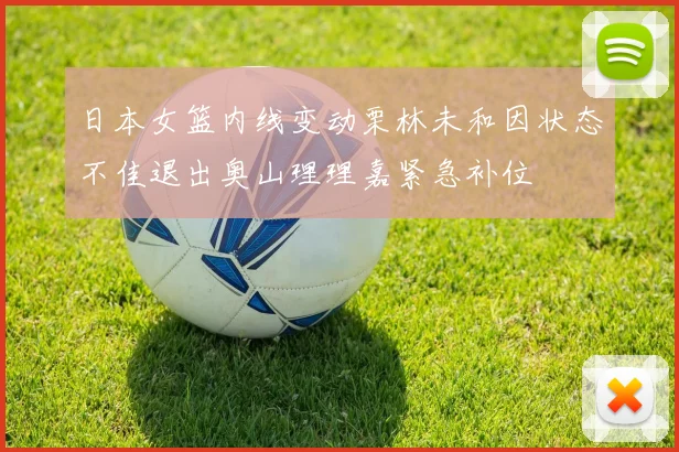 日本女篮内线变动栗林未和因状态不佳退出奥山理理嘉紧急补位