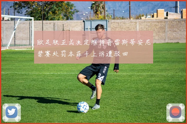 欧足联正式决定维持普雷斯蒂安尼禁赛处罚本菲卡上诉遭驳回