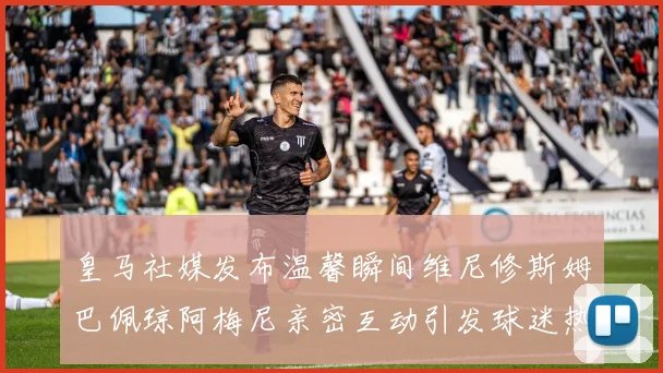 皇马社媒发布温馨瞬间维尼修斯姆巴佩琼阿梅尼亲密互动引发球迷热议