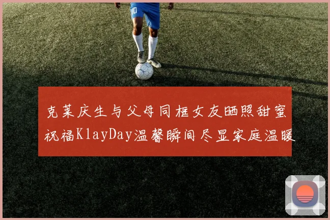克莱庆生与父母同框女友晒照甜蜜祝福KlayDay温馨瞬间尽显家庭温暖