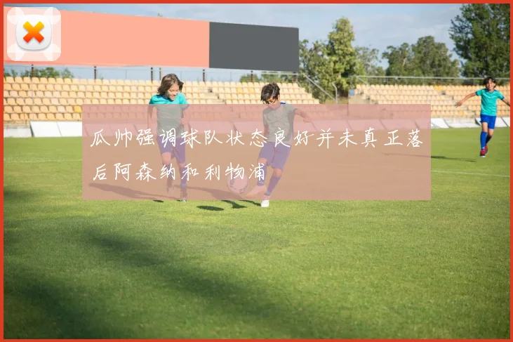 瓜帅强调球队状态良好并未真正落后阿森纳和利物浦
