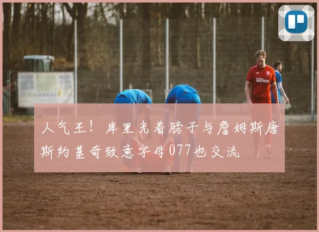 人气王！库里光着膀子与詹姆斯唐斯约基奇致意字母077也交流