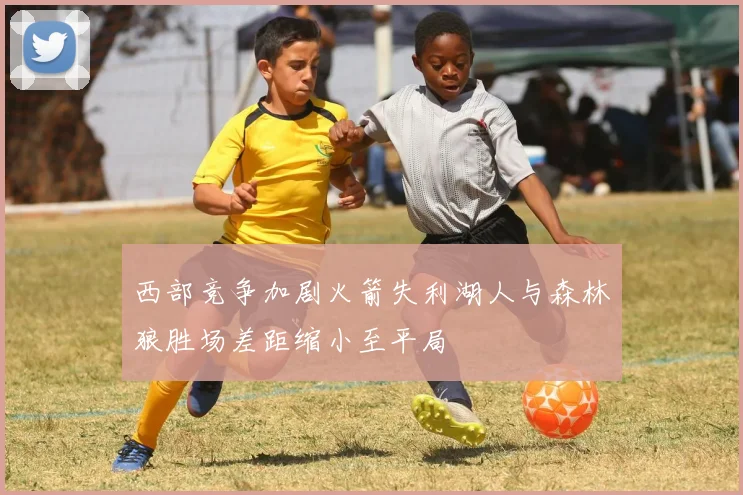 西部竞争加剧火箭失利湖人与森林狼胜场差距缩小至平局