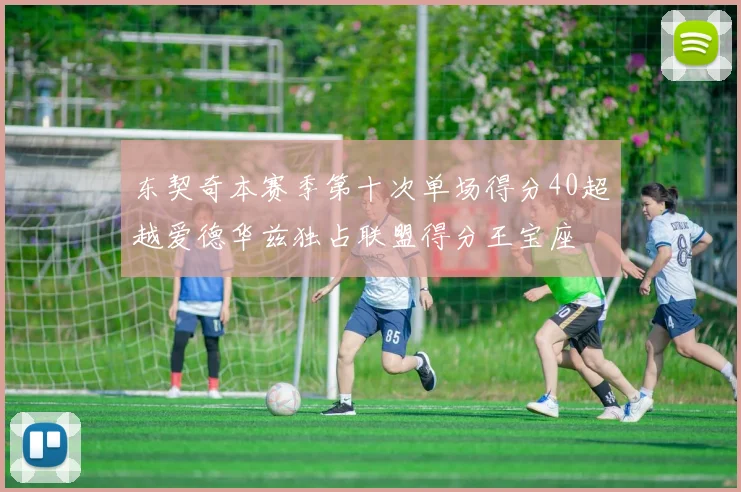 东契奇本赛季第十次单场得分40超越爱德华兹独占联盟得分王宝座
