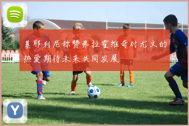 基耶利尼称赞弗拉霍维奇对尤文的热爱期待未来共同发展