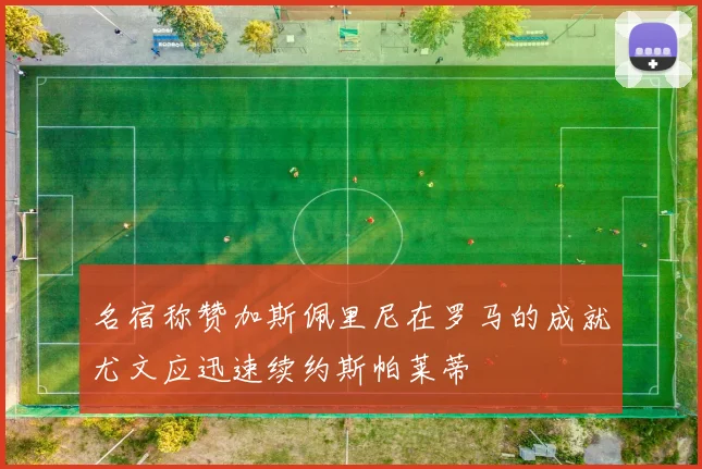 名宿称赞加斯佩里尼在罗马的成就尤文应迅速续约斯帕莱蒂