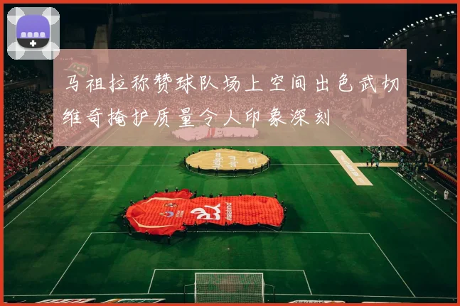 马祖拉称赞球队场上空间出色武切维奇掩护质量令人印象深刻