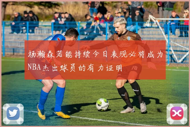 杨瀚森若能持续今日表现必将成为NBA杰出球员的有力证明