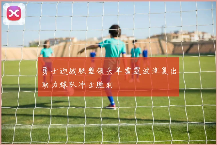 勇士迎战联盟领头羊雷霆波津复出助力球队冲击胜利