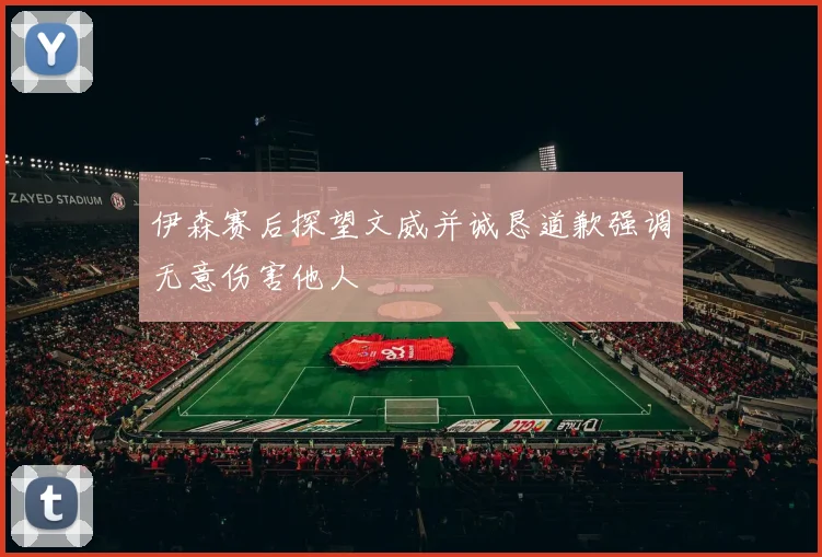 伊森赛后探望文威并诚恳道歉强调无意伤害他人