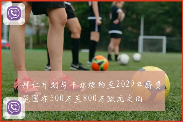 拜仁计划与卡尔续约至2029年薪资范围在500万至800万欧元之间