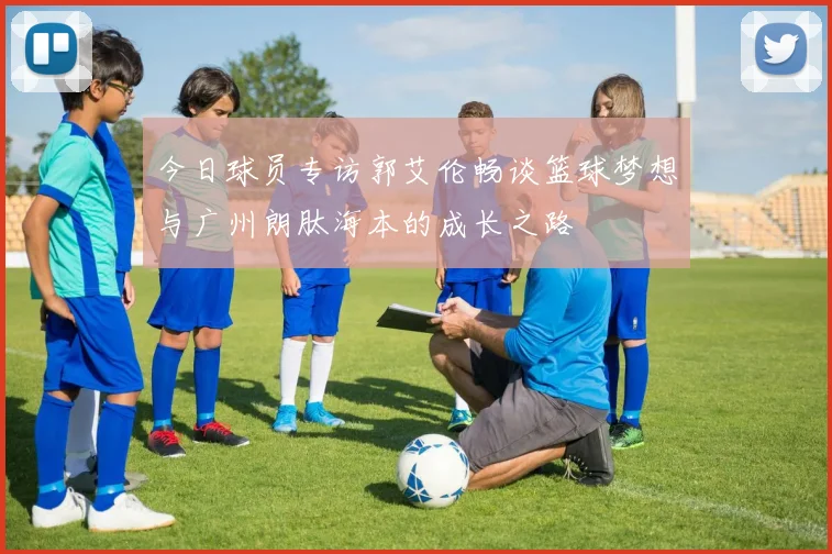 今日球员专访郭艾伦畅谈篮球梦想与广州朗肽海本的成长之路