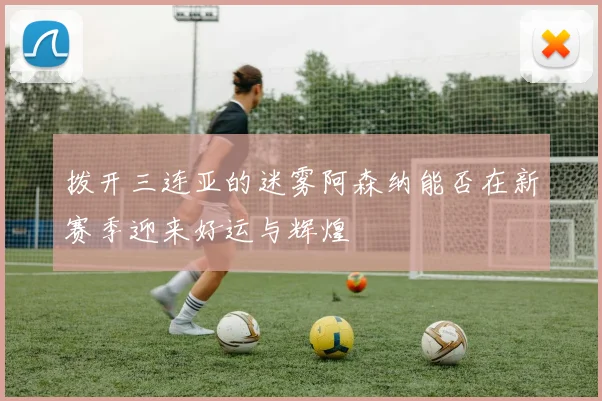 拨开三连亚的迷雾阿森纳能否在新赛季迎来好运与辉煌