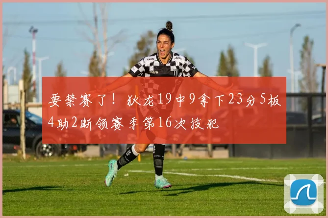 要禁赛了！狄龙19中9拿下23分5板4助2断领赛季第16次技犯