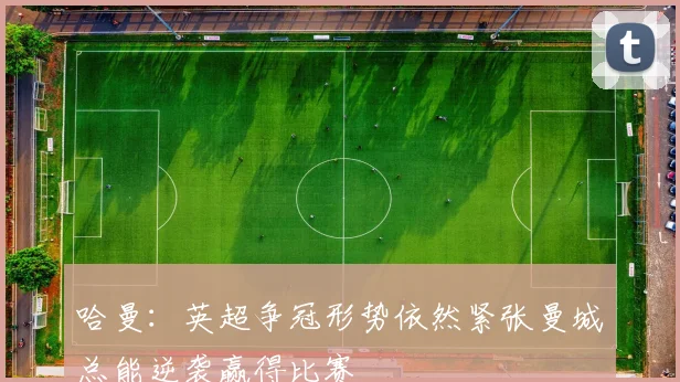 哈曼：英超争冠形势依然紧张曼城总能逆袭赢得比赛