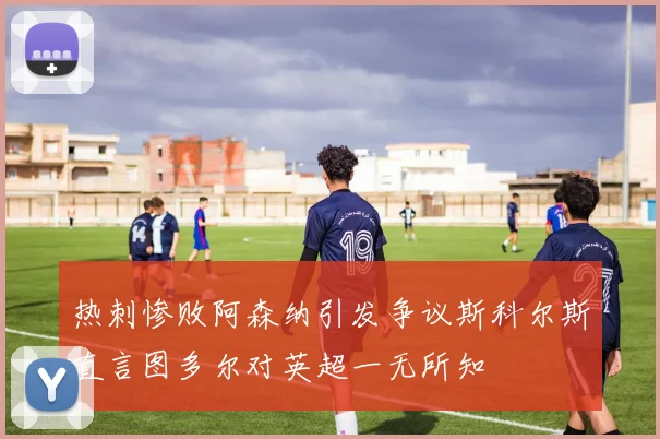 热刺惨败阿森纳引发争议斯科尔斯直言图多尔对英超一无所知