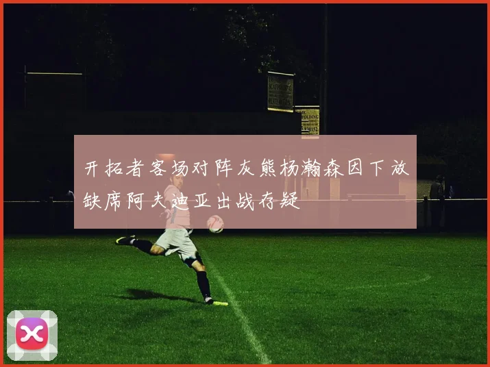 开拓者客场对阵灰熊杨瀚森因下放缺席阿夫迪亚出战存疑