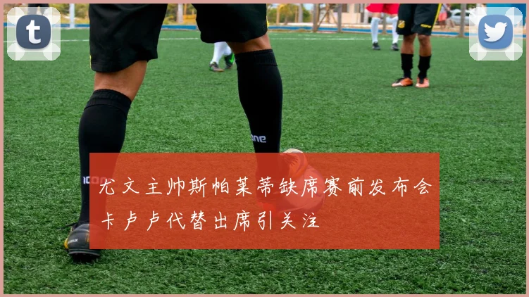 尤文主帅斯帕莱蒂缺席赛前发布会卡卢卢代替出席引关注