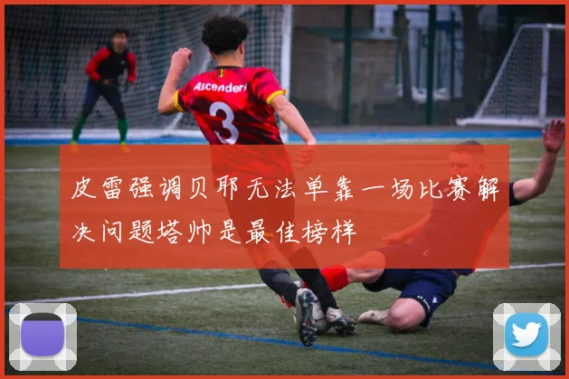 皮雷强调贝耶无法单靠一场比赛解决问题塔帅是最佳榜样